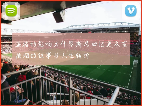 温格的影响力什琴斯尼回忆更衣室抽烟的往事与人生转折