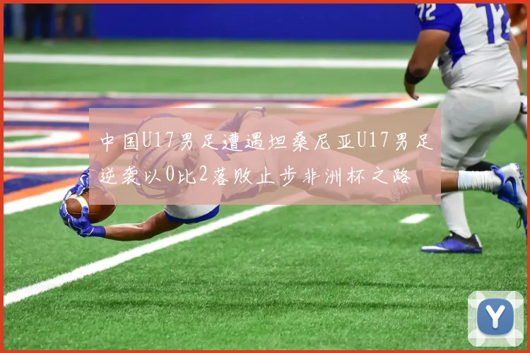 中国U17男足遭遇坦桑尼亚U17男足逆袭以0比2落败止步非洲杯之路