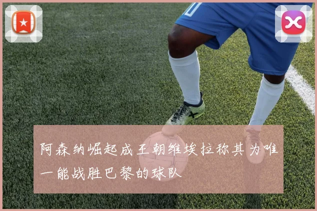阿森纳崛起成王朝维埃拉称其为唯一能战胜巴黎的球队