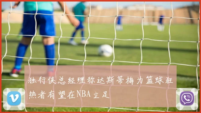 独行侠总经理称达斯蒂梅为篮球狂热者有望在NBA立足