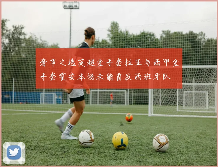 奢华之选英超金手套拉亚与西甲金手套霍安本场未能首发西班牙队