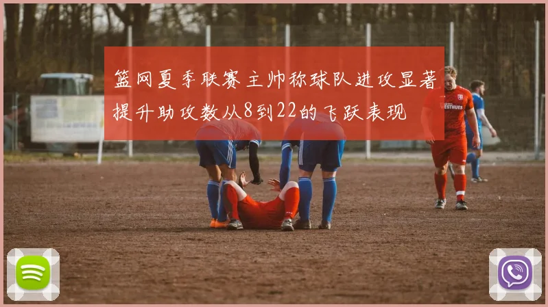 篮网夏季联赛主帅称球队进攻显著提升助攻数从8到22的飞跃表现