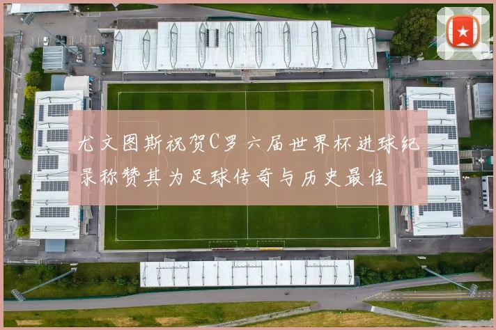 尤文图斯祝贺C罗六届世界杯进球纪录称赞其为足球传奇与历史最佳