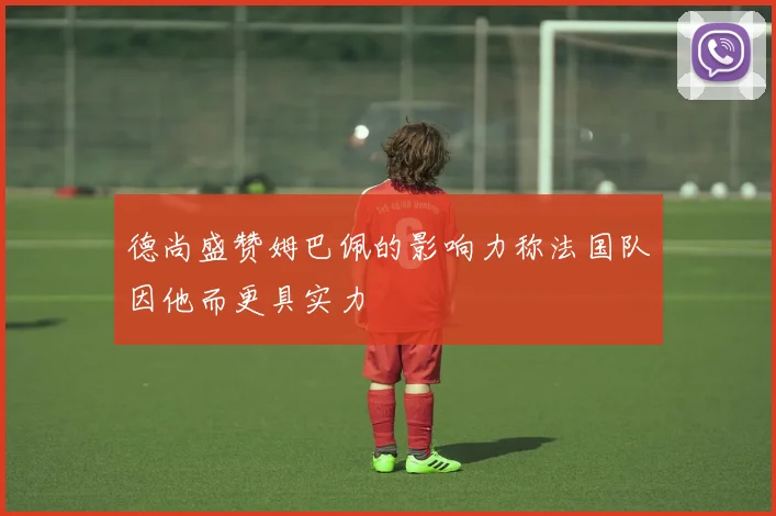 德尚盛赞姆巴佩的影响力称法国队因他而更具实力