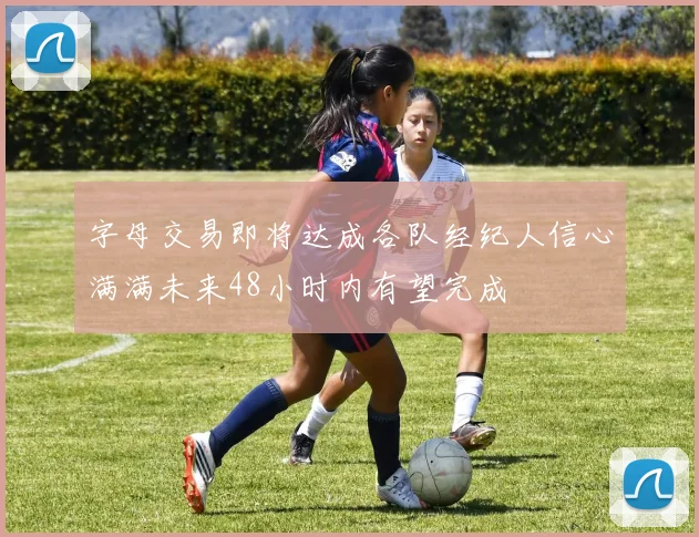 字母交易即将达成各队经纪人信心满满未来48小时内有望完成
