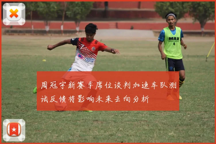 周冠宇新赛季席位谈判加速车队测试反馈将影响未来去向分析