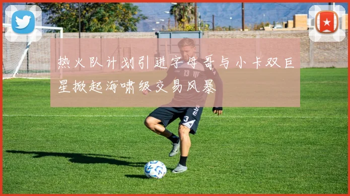 热火队计划引进字母哥与小卡双巨星掀起海啸级交易风暴