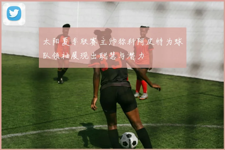 太阳夏季联赛主帅称科阿皮特为球队领袖展现出聪慧与潜力