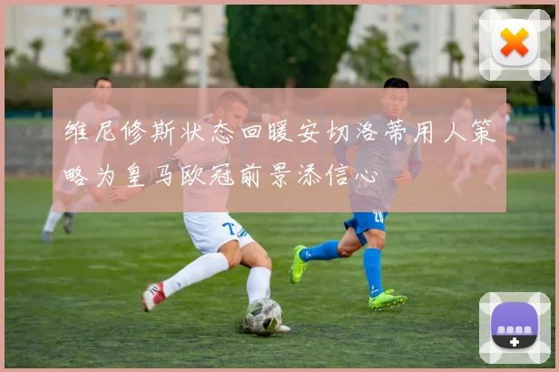 维尼修斯状态回暖安切洛蒂用人策略为皇马欧冠前景添信心