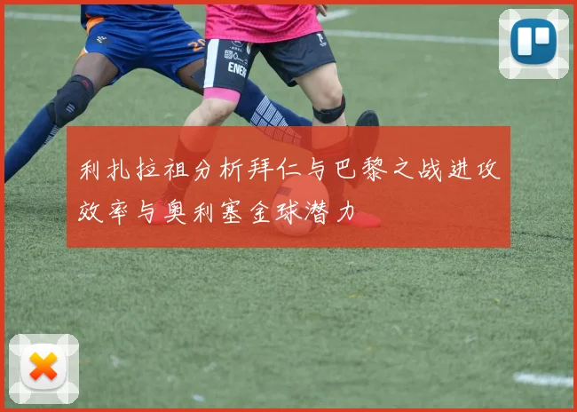 利扎拉祖分析拜仁与巴黎之战进攻效率与奥利塞金球潜力