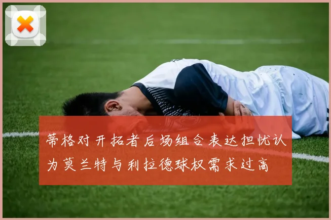 蒂格对开拓者后场组合表达担忧认为莫兰特与利拉德球权需求过高