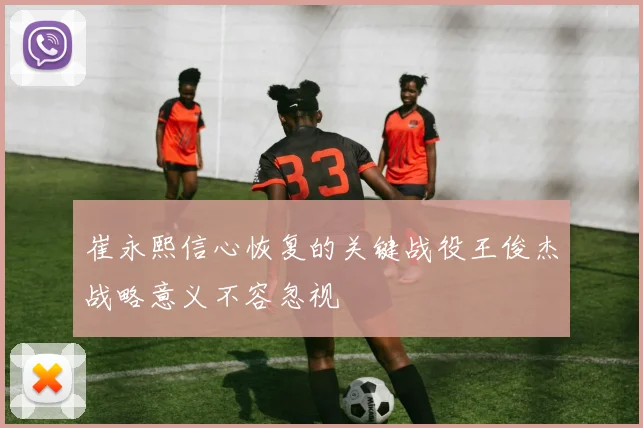 崔永熙信心恢复的关键战役王俊杰战略意义不容忽视
