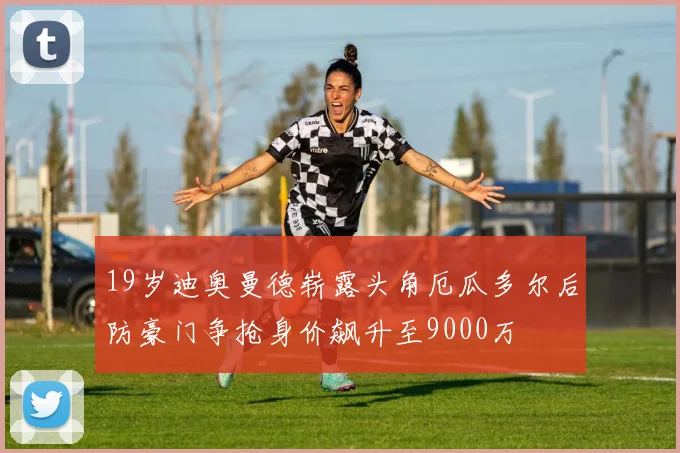 19岁迪奥曼德崭露头角厄瓜多尔后防豪门争抢身价飙升至9000万
