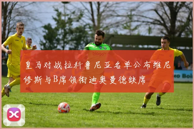 皇马对战拉科鲁尼亚名单公布维尼修斯与B席领衔迪奥曼德缺席