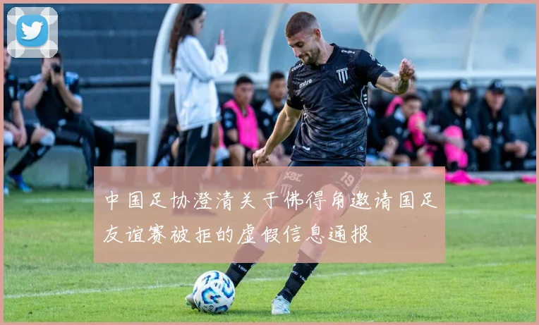 中国足协澄清关于佛得角邀请国足友谊赛被拒的虚假信息通报
