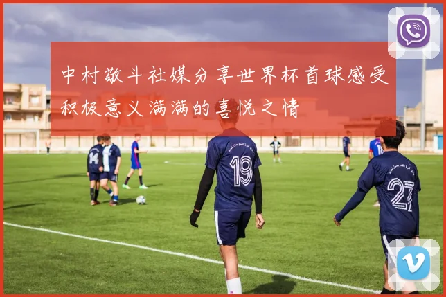 中村敬斗社媒分享世界杯首球感受积极意义满满的喜悦之情