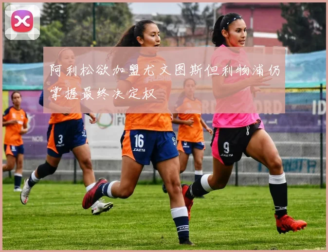阿利松欲加盟尤文图斯但利物浦仍掌握最终决定权
