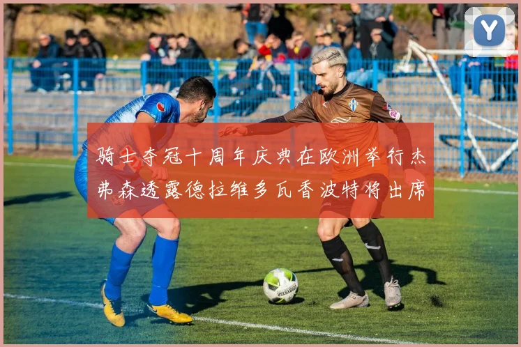 骑士夺冠十周年庆典在欧洲举行杰弗森透露德拉维多瓦香波特将出席