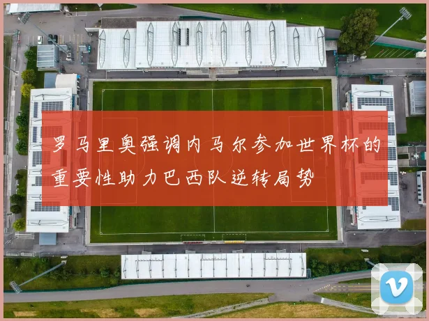 罗马里奥强调内马尔参加世界杯的重要性助力巴西队逆转局势