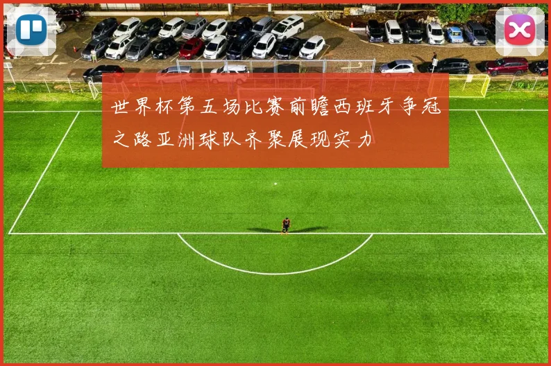 世界杯第五场比赛前瞻西班牙争冠之路亚洲球队齐聚展现实力