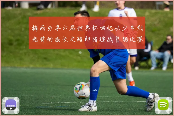 梅西分享六届世界杯回忆从少年到老将的成长之路即将迎战首场比赛
