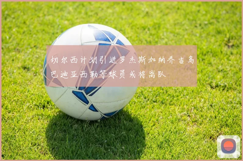 切尔西计划引进罗杰斯加纳乔吉乌巴迪亚西勒等球员或将离队
