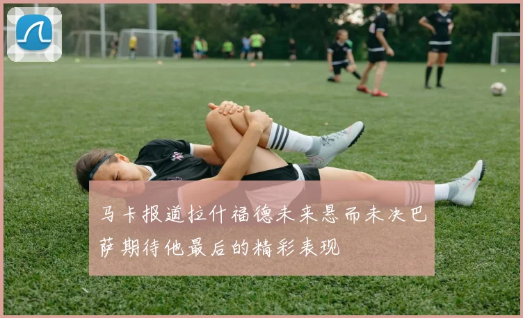 马卡报道拉什福德未来悬而未决巴萨期待他最后的精彩表现