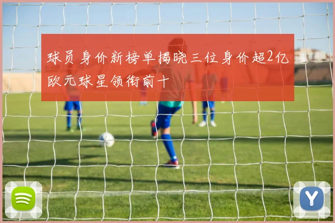 球员身价新榜单揭晓三位身价超2亿欧元球星领衔前十